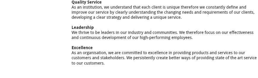 ﷯Quality Service
As an institution, we understand that each client is unique therefore we constantly define and improve our service by clearly understanding the changing needs and requirements of our clients, developing a clear strategy and delivering a unique service. Leadership
We thrive to be leaders in our industry and communities. We therefore focus on our effectiveness and continuous development of our high-performing employees. Excellence
As an organisation, we are committed to excellence in providing products and services to our customers and stakeholders. We persistently create better ways of providing state of the art service to our customers. 